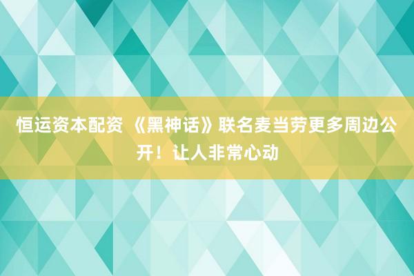 恒运资本配资 《黑神话》联名麦当劳更多周边公开！让人非常心动