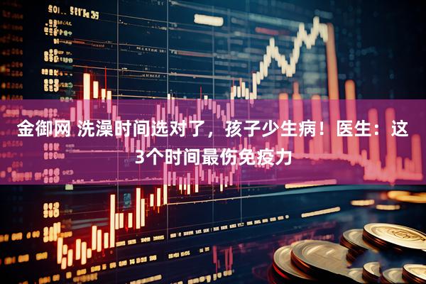 金御网 洗澡时间选对了，孩子少生病！医生：这3个时间最伤免疫力
