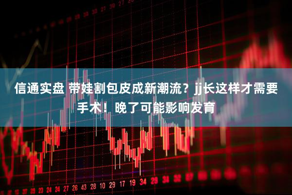信通实盘 带娃割包皮成新潮流？jj长这样才需要手术！晚了可能影响发育