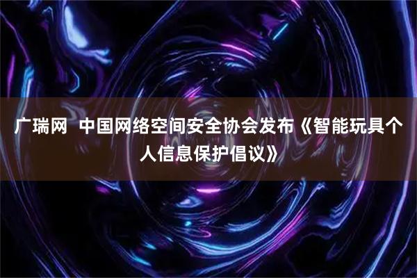 广瑞网  中国网络空间安全协会发布《智能玩具个人信息保护倡议》