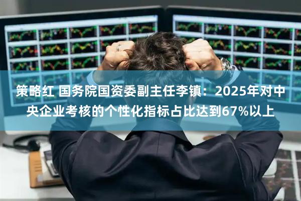 策略红 国务院国资委副主任李镇：2025年对中央企业考核的个性化指标占比达到67%以上
