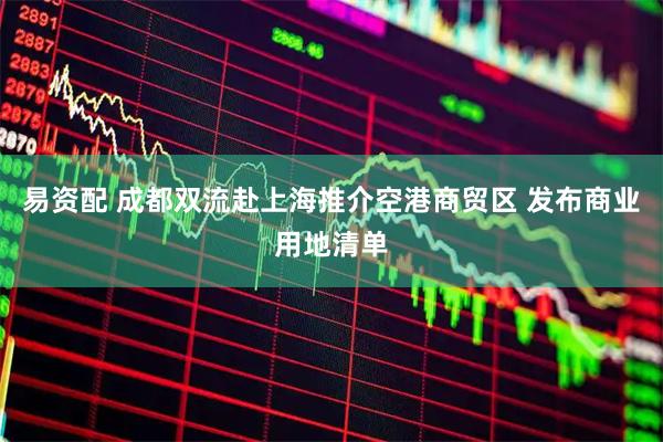 易资配 成都双流赴上海推介空港商贸区 发布商业用地清单