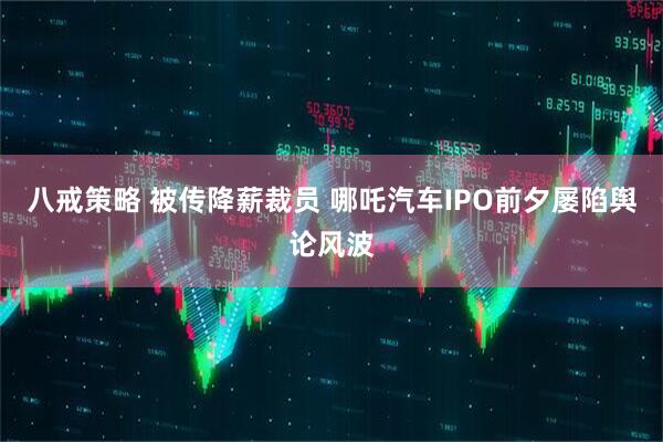 八戒策略 被传降薪裁员 哪吒汽车IPO前夕屡陷舆论风波
