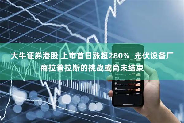 大牛证券港股 上市首日涨超280%  光伏设备厂商拉普拉斯的挑战或尚未结束