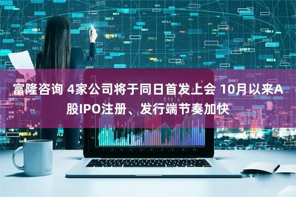 富隆咨询 4家公司将于同日首发上会 10月以来A股IPO注册、发行端节奏加快