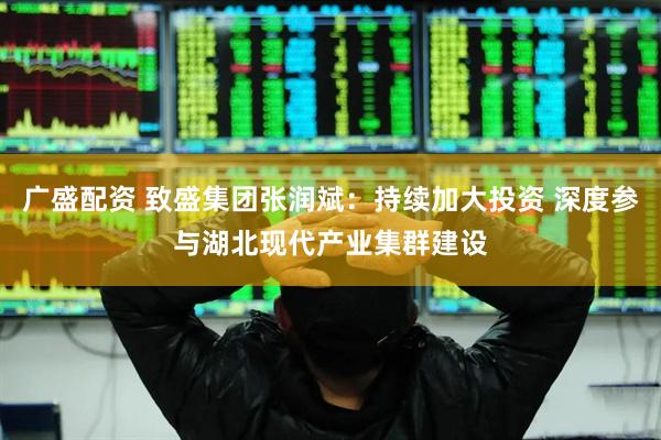 广盛配资 致盛集团张润斌：持续加大投资 深度参与湖北现代产业集群建设