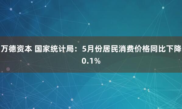 万德资本 国家统计局：5月份居民消费价格同比下降0.1%