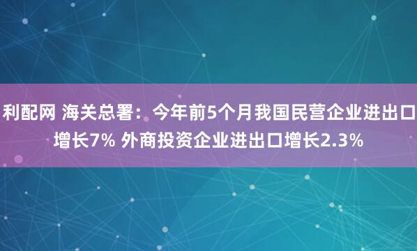 利配网 海关总署：今年前5个月我国民营企业进出口增长7% 外商投资企业进出口增长2.3%