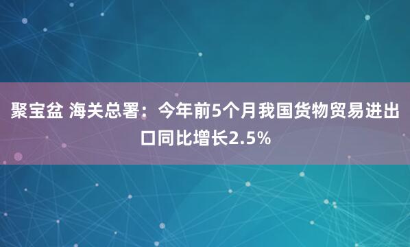 聚宝盆 海关总署：今年前5个月我国货物贸易进出口同比增长2.5%