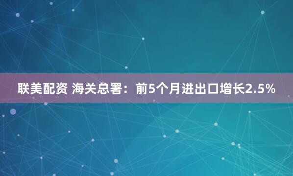 联美配资 海关总署：前5个月进出口增长2.5%