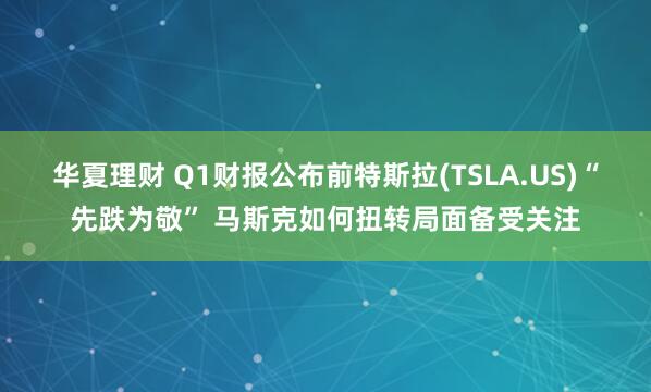 华夏理财 Q1财报公布前特斯拉(TSLA.US)“先跌为敬” 马斯克如何扭转局面备受关注