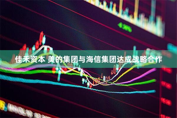 佳禾资本 美的集团与海信集团达成战略合作
