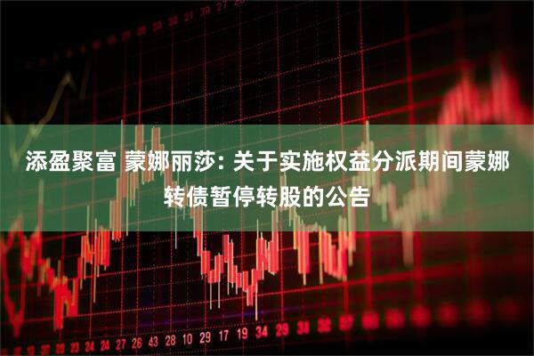 添盈聚富 蒙娜丽莎: 关于实施权益分派期间蒙娜转债暂停转股的公告