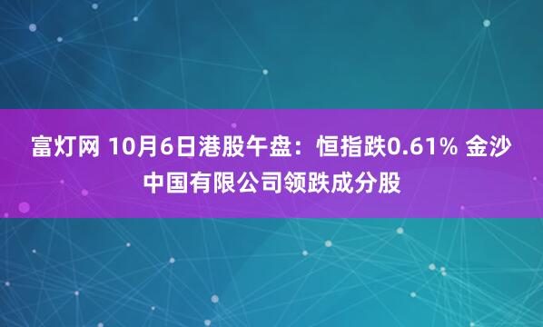 富灯网 10月6日港股午盘：恒指跌0.61% 金沙中国有限公司领跌成分股