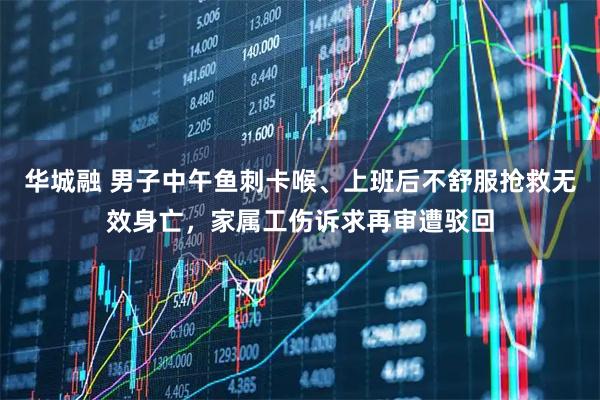 华城融 男子中午鱼刺卡喉、上班后不舒服抢救无效身亡，家属工伤诉求再审遭驳回